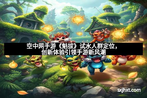 空中网手游《魁拔》试水人群定位，创新体验引领手游新风潮